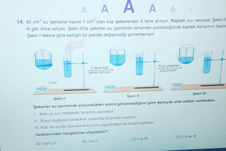 A A A A
A A
14. 40 cm su içerisine hacmi 1 cm olan küp şekerlerden 5 tane atılıyor. Kaptaki sivi seviyesi Şekil-||
ki gibi önce artıyor. Şekil-III'te şekerler su içerisinde tamamen çözündüğünde kaptaki karışımın hacm
Şekil-I'dekine göre belirgin bir şekild