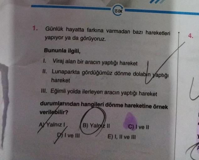 13 DK
1.
Günlük hayatta farkına varmadan bazı hareketleri
yapıyor ya da görüyoruz.
4.
Bununla ilgili,
1. Viraj alan bir aracın yaptığı hareket
II. Lunaparkta gördüğümüz dönme dolabın yaptığı
hareket
III. Eğimli yolda ilerleyen aracın yaptığı hareket
duruml