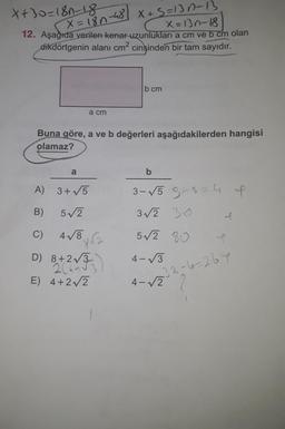 X+30=180-18
X=13n-18
12. Aşağıda verilen kenar uzunluklari a cm ve b cm olan
dikdörtgenin alanı cm2 cinsinden bir tam sayıdır.
X=180-48 X+5=13n-13
bcm
a cm
Buna göre, a ve b değerleri aşağıdakilerden hangisi
olamaz?
a
b
A) 3+5
3-√5 g-s=4 l
3/2 30
B)
5/2
C)
4/8
52 80
amb
86
D) 8+2/3
) 277
4-3
-33-6=267
E) 4+22
4 4-12 2