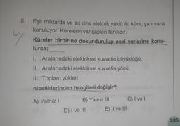 y
6. Eşit miktarda ve zıt cins elektrik yüklü iki küre, yan yana
konuluyor. Kürelerin yarıçapları farklıdır.
Küreler birbirine dokundurulup eski yerlerine konu-
lursa;
1. Aralarındaki elektriksel kuwetin büyüklüğü,
II. Aralarındaki elektriksel kuvvetin yönü,
III. Toplam yükleri
niceliklerinden hangileri değişir?
A) Yalnız!
B) Yalnız III C) I ve II
D) I ve III E) II ve III
205