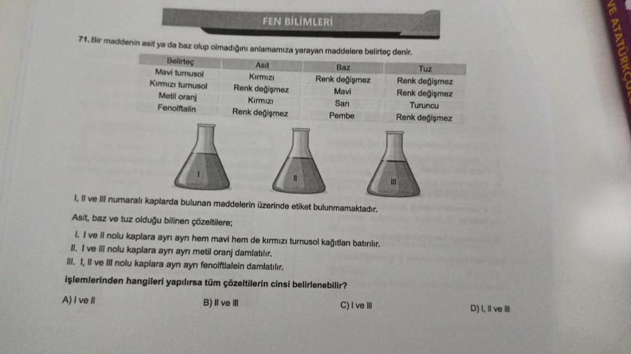 FEN BİLİMLERİ
71. Bir maddenin asit ya da baz olup olmadığını anlamamıza yarayan maddelere belirteç denir.
Belirteç
Asit
Baz
Tuz
Mavi turnusol
Kırmızı
Renk değişmez Renk değişmez
Kırmızı turnusol Renk değişmez
Mavi
Renk değişmez
Metil oranj
Kırmızı
Sari
Tu