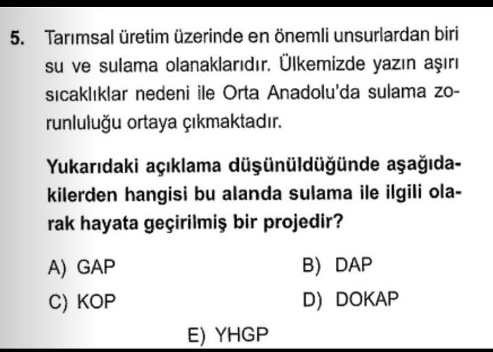 5. Tarımsal üretim üzerinde en önemli unsurlardan biri
su ve sulama olanaklarıdır. Ülkemizde yazın aşırı
sıcaklıklar nedeni ile Orta Anadolu'da sulama zo-
runluluğu ortaya çıkmaktadır.
Yukarıdaki açıklama düşünüldüğünde aşağıda-
kilerden hangisi bu alanda sulama ile ilgili ola-
rak hayata geçirilmiş bir projedir?
A) GAP
C) KOP
B) DÁP
D) DOKAP
E) YHGP
