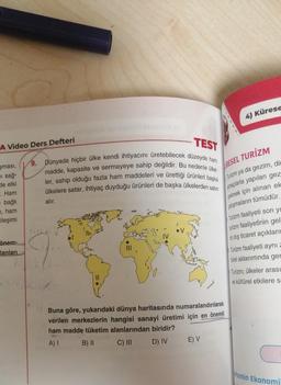 4) Kürese
TEST
A Video Ders Defteri
RESEL TURİZM
9. Dünyada hiçbir ülke kendi ihtiyacını üretebilecek düzeyde ham
madde, kapasite ve sermayeye sahip değildir. Bu nedenle ülke
ler, sahip olduğu fazla ham maddeleri ve
ülkelere satar, ihtiyaç duyduğu ürünleri