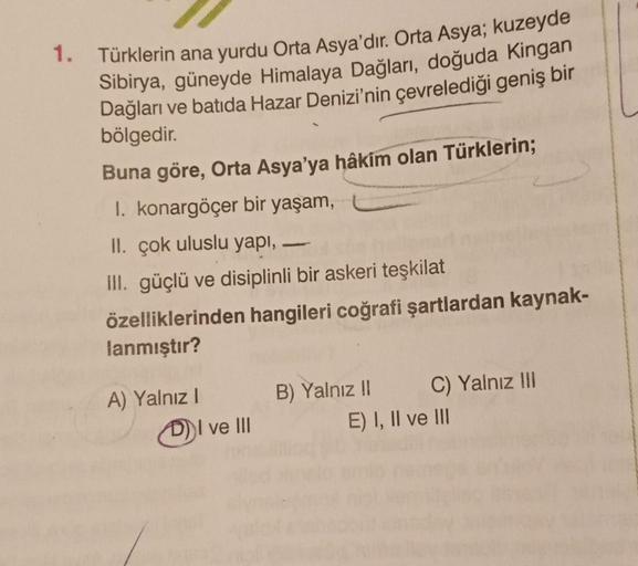 1.
Türklerin ana yurdu Orta Asya'dır
. Orta Asya; kuzeyde
Sibirya, güneyde Himalaya Dağları, doğuda Kingan
Dağları ve batıda Hazar Denizi'nin çevrelediği geniş bir
bölgedir.
Buna göre, Orta Asya'ya hâkim olan Türklerin;
1. konargöçer bir yaşam,
II. çok ulu