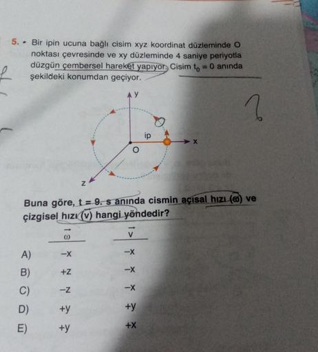 5. . Bir ipin ucuna bağlı cisim xyz koordinat düzleminde O
noktası çevresinde ve xy düzleminde 4 saniye periyotla
düzgün çembersel hareket yapıyor. Cisim to = 0 anında
şekildeki konumdan geçiyor.
2
X
Z
Buna göre, t=9. s aninda cismin açısal hızı (6) ve
çiz