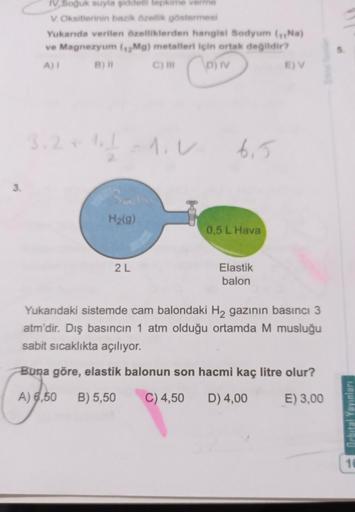 IV Soğuk suyla şiddetli tepkime verme
V. Oksitlerinin bazik Özellik göstermes
Yukanda verilen özelliklerden hangisi Sodyum (Na)
ve Magnezyum (12Mg) metalleri için ortak değildir?
A)!
B)
C)
D) IV
E) V
Coin
3. 2 + 1 - 1.0
6,5
3.
H2(g)
0,5 L Hava
2L
Elastik
b