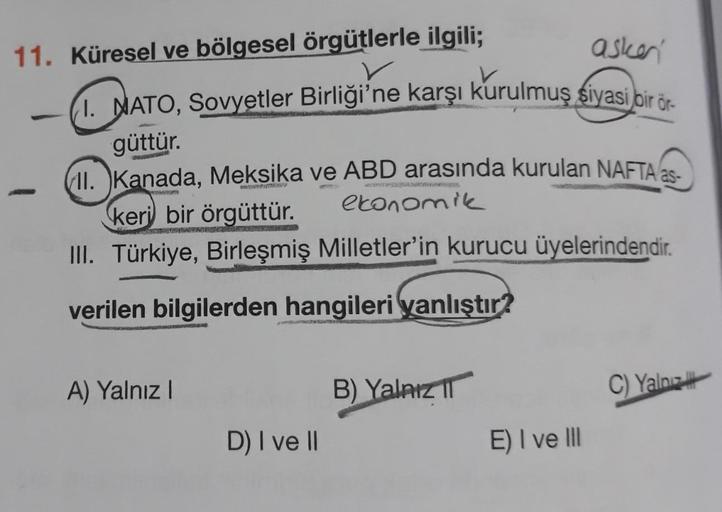 asker
11. Küresel ve bölgesel örgütlerle ilgili;
I. NATO, Sovyetler Birliği'ne karşı kurulmuş siyasi bir ör-
güttür.
(II. Kanada, Meksika ve ABD arasında kurulan NAFTA as.
keri bir örgüttür.
ekonomik
III. Türkiye, Birleşmiş Milletler'in kurucu üyelerindend