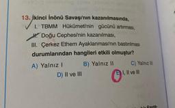 13. İkinci İnönü Savaşı'nın kazanılmasında,
1. TBMM Hükümeti'nin gücünü artırması,
H. Doğu Cephesi'nin kazanılması,
III. Çerkez Ethem Ayaklanması'nın bastırılması
durumlarından hangileri etkili olmuştur?
A) Yalnız! B) Yalnız 11 C) Yalnız III
D) Il ve III
E) I, II ve III
Savas.
