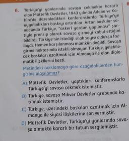 6. Türkiye'yi yanlarında savaşa çekmekte kararle
olan Müttefik Devletler, 1943 yılında Adana ve ka
hire'de düzenledikleri konferanslarda Türkiye'ye
uyguladıkları baskıyı artırdılar. Artan baskılar 50
nucunda Türkiye, "askeri yardım yapılması" sar
tyla prensip olarak savasa girmeyi kabul ettigini
bildirdi. Türkiye'nin istediği silah sayısı oldukça foz-
laydı. Hemen karşılanması mümkün değildi. Savosa
girme noktasında istekli olmayan Türkiye, gelebile-
cek baskıları azaltmak için Almanya ile olan diplo-
matik iliskilerini kesti.
Metindeki açıklamaya göre aşağıdakilerden han-
gisine ulaşılamaz?
A) Müttefik Devletler, yaptıkları konferanslarla
Türkiye'yi savaşa çekmek istemiştir.
B) Türkiye, savaşa Mihver Devletler grubunda ka-
tılmak istemiştir.
C) Türkiye, üzerindeki baskıları azaltmak için Al-
manya ile siyasi ilişkilerine son vermiştir.
D) Müttefik Devletler, Türkiye'yi yanlarında sava-
şa almakta kararlı bir tutum sergilemiştir.
