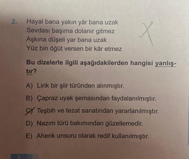 2.
Hayal bana yakın yâr bana uzak
Sevdası başıma dolanır gitmez
Aşkına düşeli yar bana uzak
Yüz bin öğüt versen bir kâr etmez
X
Bu dizelerle ilgili aşağıdakilerden hangisi yanlış-
tır?
A) Lirik bir şiir türünden alınmıştır.
B) Çapraz uyak şemasından faydal