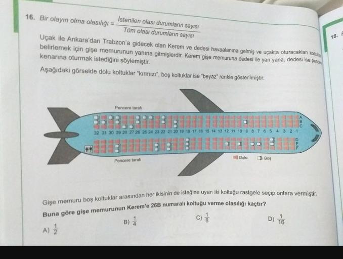 18.
Istenilen olası durumların sayısı
16. Bir olayın olma olasılığı =
Tüm olası durumların sayısı
Uçak ile Ankara'dan Trabzon'a gidecek olan Kerem ve dedesi havaalanına gelmiş ve uçakta oturacakları koltuk
belirlemek için gişe memurunun yanına gitmişlerdir