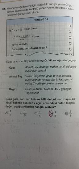 31. Hazırlayacağı deneme için aşağıdaki soruyu yazan Ozge,
kontrol aşamasında kontrolü yapan Ahmet Bey'den sorunun
hatalı olduğu uyansını alıyor.
DENEME 3A
7) 0<x<
olmak üzere,
COSX
4 sinx 3 COSX
tanx
O O O O O
eşitliği veriliyor.
Buna göre, cotx değeri kaçtır?
Özge ve Ahmet Bey arasında aşağıdaki konuşmalar geçiyor:
Özge: Ahmet Bey, sorunun neden hatalı olduğunu
düşünüyorsunuz?
Ahmet Bey: Verilen değerlere göre cevabı şıklarda
bulamıyorum. Ancak sinx'in kat sayısı 4
yerine 7 verilirse cevabı buluyorum.
Özge: Haklısın Ahmet Hocam, 4'ü 7 yapayım.
Teşekkürler.
Season
Buna göre, sorunun hatasız hâlinde bulunan x açısı ile
hatalı hâlinde bulunan x açısı arasındaki farkın tanjant
değeri aşağıdakilerden hangisi olabilir?
1
1
B)
C)
E)
5
4
3
A)