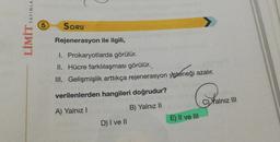 LO
LİMİT YAYINLA
5
SORU
Rejenerasyon ile ilgili,
I. Prokaryotlarda görülür.
II. Hücre farklılaşması görülür.
III. Gelişmişlik arttıkça rejenerasyon yeteneği azalır.
verilenlerden hangileri doğrudur?
C) Yalnız III
B) Yalnız II
A) Yalnız!
E) II ve III
D) I ve II
