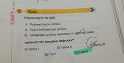 LO
LİMİT YAYINLA
5
SORU
Rejenerasyon ile ilgili,
I. Prokaryotlarda görülür.
II. Hücre farklılaşması görülür.
III. Gelişmişlik arttıkça rejenerasyon yeteneği azalır.
verilenlerden hangileri doğrudur?
C) Yalnız III
B) Yalnız II
A) Yalnız!
E) II ve III
D) I ve II
