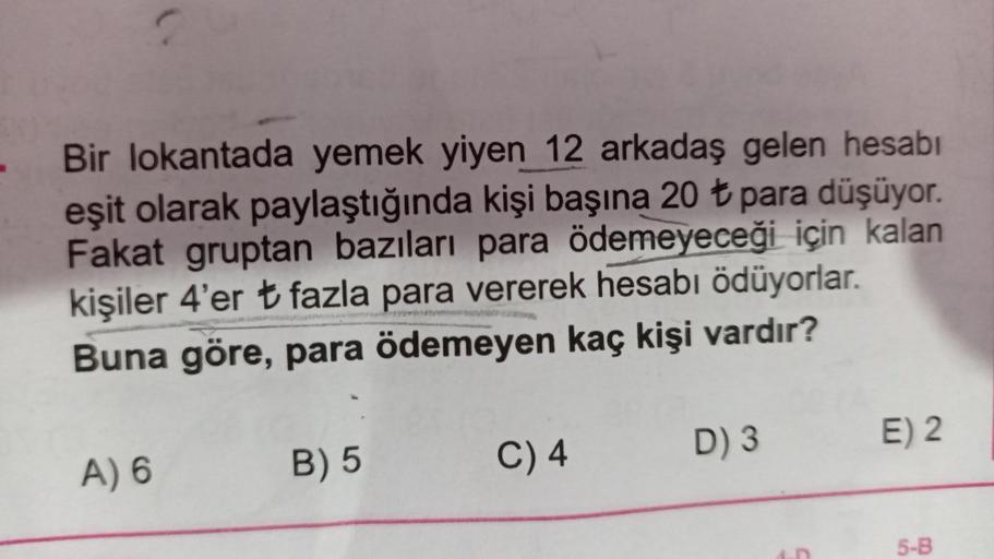 Bir lokantada yemek yiyen 12 arkadaş gelen hesabı
eşit olarak paylaştığında kişi başına 20 t para düşüyor.
Fakat gruptan bazıları para ödemeyeceği için kalan
kişiler 4'er t fazla para vererek hesabı ödüyorlar.
Buna göre, para ödemeyen kaç kişi vardır?
E) 2