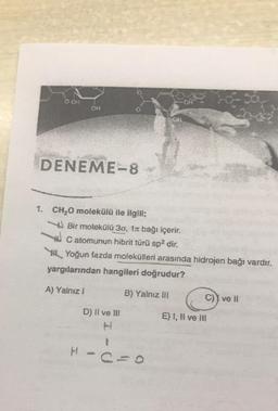 OOH
o
DENEME-8
1. CH2O molekülü ile ilgili;
Bir molekülü 30, 1a bağı içerir.
W c atomunun hibrit türü sp2 dir.
Y Yoğun fazda molekülleri arasında hidrojen bağı vardır.
yargılarından hangileri doğrudur?
A) Yalnız!
B) Yalnız III
C) I ve 11
D) II ve III
E) 1, Il ve Ili
1
H
c=0