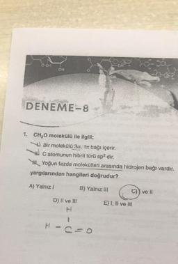 OOH
o
DENEME-8
1. CH2O molekülü ile ilgili;
Bir molekülü 30, 1a bağı içerir.
W c atomunun hibrit türü sp2 dir.
Y Yoğun fazda molekülleri arasında hidrojen bağı vardır.
yargılarından hangileri doğrudur?
A) Yalnız!
B) Yalnız III
C) I ve 11
D) II ve III
E) 1, Il ve Ili
1
H
c=0
