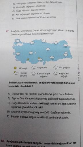 A) Yillik yağış miktarının 500 mm'den fazla olması
B) Orografik yağışlann görülmesi
C) Yağış rejiminin düzenli olması
D) Kar yağışlı gün sayısının az olması
E) Yillik sıcaklık farkinin 20 °C'den az olması
17. Aşağıda, Meteoroloji Genel Müdürlüğü'nden alına