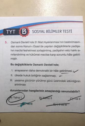 TYT
B SOSYAL BİLİMLER TESTİ
5.
Osmanlı Devleti'nde 31 Mart Ayaklanması'nın bastırılmasın-
dan sonra Kanun-1 Esasi'de yapılan değişikliklerle padişa-
hin meclisi feshetmesi zorlaştırılmış, padişahin veto hakkı si-
nırlandırılmış ve hükûmet meclise karşı sor