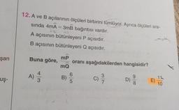 -
12.A ve B açılarının ölçüleri birbirini tümlüyor. Ayrıca ölçüleri ara-
sında 4mA = 3mB bağıntısı vardır.
A açısının bütünleyeni P açısıdır.
B açısının bütünleyeni Q açısıdır.
şan
Buna göre,
mP
oranı aşağıdakilerden hangisidir?
mQ
A)
4
3
uş-
B)
C)
D)
CO
E)
11
10
