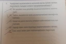 3.
Aşağıdaki açıklamaların sonunda ayraç içinde verilen
deyimlerin hangisi anlamı karşılamamaktadır?
A) Bir şeydeki ince güzelliği duyamamak(tadina varama-
mak)
B) Tadini, lezzetini bir türlü unutamamak(tadı damağında
kalmak)
c) Güzel ve çekici durumu ortadan kalkmak(tadi tuzu kal-
mamak)
D) Yaptığı işten zevk duymaya başlamak(tadını almak)
E) Eski zevk veren yanı kalmamak(tadını kaçırmak)