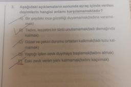 3.
Aşağıdaki açıklamaların sonunda ayraç içinde verilen
deyimlerin hangisi anlamı karşılamamaktadır?
A) Bir şeydeki ince güzelliği duyamamak(tadina varama-
mak)
B) Tadini, lezzetini bir türlü unutamamak(tadı damağında
kalmak)
c) Güzel ve çekici durumu ortadan kalkmak(tadi tuzu kal-
mamak)
D) Yaptığı işten zevk duymaya başlamak(tadını almak)
E) Eski zevk veren yanı kalmamak(tadını kaçırmak)
