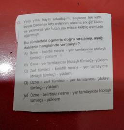 12. Yirmi yıllık hayat arkadaşım, saçlarını tek katli,
beyaz badanalı köy evlerinin arasına sıkışıp kalan
ve yıkılmaya yüz tutan ata mirası kerpiç evimizde
ağartmişti.
Bu cümledeki ögelerin doğru sıralanışı, aşağı-
dakilerin hangisinde verilmiştir?
A) Özne - belirtili nesne - yer tamlayıcısı (dolaylı
tümlec) - yüklem
B) Özne - yer tamlayıcısı (dolaylı tümleç) - yüklem
C) Zarf tumleci - belirtili nesne - yer tamlayıcısı
(dolaylı tümleç) - yüklem
D) Özne - zarf tümleci - yer tamlayıcısı (dolaylı
tümleç) - yüklem
E) Özne - belirtisiz nesne - yer tamlayıcısı (dolaylı
tumleç) - yüklem
EJ