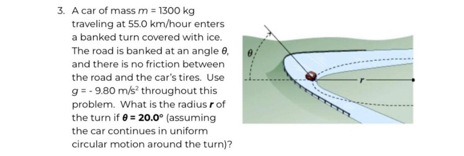 3. A car of mass m = 1300 kg
traveling at 55.0 km/hour enters
a banked turn covered with ice.
The road is banked at an angle 0,
and there is no friction between
the road and the car's tires. Use
g= -9.80 m/s2 throughout this
problem. What is the radius r of
the turn if 0 = 20.0° (assuming
the car continues in uniform
circular motion around the turn)?