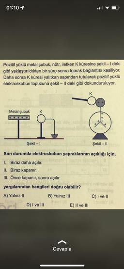 01:10 1
Pozitif yüklü metal çubuk, nötr, iletken K küresine şekil - 1 deki
gibi yaklaştırıldıktan bir süre sonra toprak bağlantısı kesiliyor.
Daha sonra K küresi yalıtkan sapından tutularak pozitif yüklü
elektroskobun topuzuna şekil – II deki gibi dokunduruluyor.
-
K
Metal çubuk
K
+ +
x
Şekil - 1
Şekil - 11
-
Son durumda elektroskobun yapraklarının açıklığı için,
1. Biraz daha açılır.
II. Biraz kapanır.
III. Önce kapanır, sonra açılır.
yargılarından hangileri doğru olabilir?
A) Yalnız II
B) Yalnız III
C) I ve II
D) I ve 111
E) II ve III
Cevapla