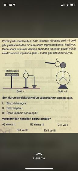 01:10 1
Pozitif yüklü metal çubuk, nötr, iletken K küresine şekil - 1 deki
gibi yaklaştırıldıktan bir süre sonra toprak bağlantısı kesiliyor.
Daha sonra K küresi yalıtkan sapından tutularak pozitif yüklü
elektroskobun topuzuna şekil – II deki gibi dokunduruluyor.
-
K
Metal çubuk
K
+ +
x
Şekil - 1
Şekil - 11
-
Son durumda elektroskobun yapraklarının açıklığı için,
1. Biraz daha açılır.
II. Biraz kapanır.
III. Önce kapanır, sonra açılır.
yargılarından hangileri doğru olabilir?
A) Yalnız II
B) Yalnız III
C) I ve II
D) I ve 111
E) II ve III
Cevapla
