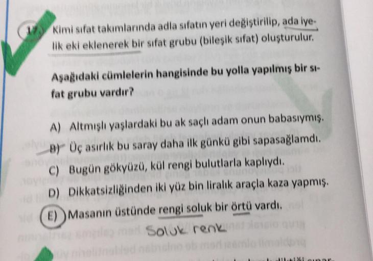 W Kimi sifat takımlarında adla sifatın yeri değiştirilip, ada iye
lik eki eklenerek bir sifat grubu (bilesik sifat) oluşturulur.
Aşagıdaki cümlelerin hangisinde bu yolla yapılmış bir s-
fat grubu vardır?
A) Altmish yaslardaki bu ak saçlı adam onun babasıym