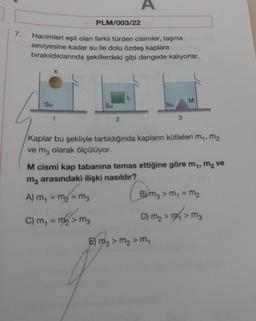 A
PLM/003/22
7.
Hacimleri eşit olan farklı türden cisimler, taşma
seviyesine kadar su ile dolu özdeş kaplara
bırakıldıklarında şekillerdeki gibi dengede kalıyorlar.
K
L
M
Su
Su
Su
1
2
3
Kaplar bu şekliyle tartıldığında kapların kütleleri m,, m2
ve mz olarak ölçülüyor.
M cismi kap tabanına temas ettiğine göre my, m2 ve
mz arasındaki ilişki nasıldır?
A) m = m2 = mg
m1
Bmz > m = m2
sm
D) mg > m 2 mg
> M3
C) m = m2 > mg
E) mz > m2 > m
E