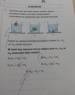 A
PLM/003/22
7.
Hacimleri eşit olan farklı türden cisimler, taşma
seviyesine kadar su ile dolu özdeş kaplara
bırakıldıklarında şekillerdeki gibi dengede kalıyorlar.
K
L
M
Su
Su
Su
1
2
3
Kaplar bu şekliyle tartıldığında kapların kütleleri m,, m2
ve mz olarak ölçülüyor.
M cismi kap tabanına temas ettiğine göre my, m2 ve
mz arasındaki ilişki nasıldır?
A) m = m2 = mg
m1
Bmz > m = m2
sm
D) mg > m 2 mg
> M3
C) m = m2 > mg
E) mz > m2 > m
E
