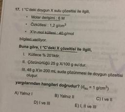 17. t °C'deki doygun X sulu çözeltisi ile ilgili,
Molar derişimi : 6 M
· Özkütlesi : 1,2 g/cm3
X'in mol kültesi : 40 g/mol
bilgileri veriliyor.
Buna göre, t °C'deki X çözeltisi ile ilgili,
I. Kütlece % 20'liktir.
II. Çözünürlüğü 25 g X/100 g su'dur.
III. 48 g X'in 200 mL suda çözünmesi ile doygun çözeltisi
oluşur.
yargılarından hangileri doğrudur? (dsu = 1 g/cm3)
A) Yalnız!
B) Yalnız II
C) I ve 11
D) I ve III
E) I, II ve III