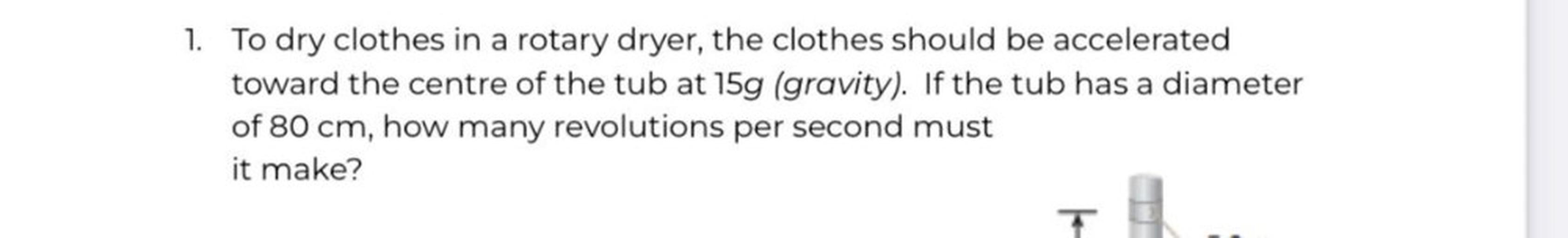 1. To dry clothes in a rotary dryer, the clothes should be accelerated
toward the centre of the tub at 15g (gravity). If the tub has a diameter
of 80 cm, how many revolutions per second must
it make?