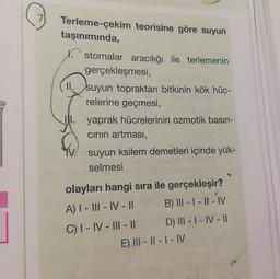 7
Terleme-çekim teorisine göre suyun
taşınımında,
X. stomalar aracılığı ile terlemenin
gerçekleşmesi,
II. suyun topraktan bitkinin kök hüc-
relerine geçmesi,
y yaprak hücrelerinin ozmotik basın-
cinin artması,
TV suyun ksilem demetleri içinde yük-
selmesi
olayları hangi sıra ile gerçekleşir?
A) I - III - IV - || B) III - 1 - 1 - IV
C) I - IV - III - 11 D) III - I - IV - 11
E) III - || - | - IV