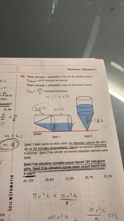 Reaksiyon / Deneme 3
6,4
40. Taban yarıçapı r, yüksekliği h olan bir dik silindirin hacmi,
"V
ir2h" formülü ile bulunur.
Taban yarıçapı r, yüksekliği h olan bir dik koninin hacmi,
silindir =
-->
"V koni
Tr?h, formülü ile bulunur.
=
3
T.2 6=a
n A ile bu
niyor.
karedir?
E) 48
(Delh
1162h
an
h
- te
37
0406
ZEMİN
40 = 72
Şekil 1
Şekil 2
a=18
Şekil 1'deki yarısı su dolu cisim, bir tabanları çakışık dik silin-
dir ve dik koniden oluşmaktadır. Silindir ve koninin yüksekliği
h birimdir. Şekil 2'de silindir ve koninin tabanları zemine para-
leldir.
Şekil l'de silindirin içindeki suyun hacmi 12V olduğuna
göre, Şekil il'de silindirin içinde kalan suyun hacmi kaç
V olur?
D) 7V
E) 5V
C) 8V
A) 10V
B) 9V
ACIL MATEMATIK
Tr? h + 1.12h
3
21.0² )
ana
ak-
kl. r?
=12