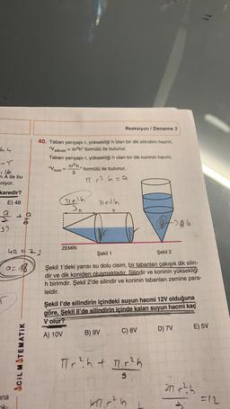 Reaksiyon / Deneme 3
6,4
40. Taban yarıçapı r, yüksekliği h olan bir dik silindirin hacmi,
"V
ir2h" formülü ile bulunur.
Taban yarıçapı r, yüksekliği h olan bir dik koninin hacmi,
silindir =
-->
"V koni
Tr?h, formülü ile bulunur.
=
3
T.2 6=a
n A ile bu
niyor.
karedir?
E) 48
(Delh
1162h
an
h
- te
37
0406
ZEMİN
40 = 72
Şekil 1
Şekil 2
a=18
Şekil 1'deki yarısı su dolu cisim, bir tabanları çakışık dik silin-
dir ve dik koniden oluşmaktadır. Silindir ve koninin yüksekliği
h birimdir. Şekil 2'de silindir ve koninin tabanları zemine para-
leldir.
Şekil l'de silindirin içindeki suyun hacmi 12V olduğuna
göre, Şekil il'de silindirin içinde kalan suyun hacmi kaç
V olur?
D) 7V
E) 5V
C) 8V
A) 10V
B) 9V
ACIL MATEMATIK
Tr? h + 1.12h
3
21.0² )
ana
ak-
kl. r?
=12
