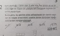 2
Ayrit uzunluğu 1 birim olan 3 adet küp, her birinin en az bir
yüzü diğer bir küpün bir yüzüyle tam örtüşecek biçimde bir-
birine yapıştırılıyor.
Buna göre, bu şekilde elde edilebilecek bir cismin seçi-
len iki köşesi arasındaki uzaklık birim türünden aşağı-
dakilerden hangisi olamaz?
AJ
BY VE
EXO
DW10
E 17
2018
AYT