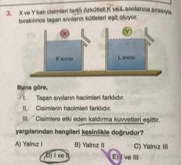 3. X ve Y kati cisimleri farkli Özkütlelik veLavlarına sırasıyla
bırakınca taşan Siviların kütleleri eşit oluyor.
X
K SIVISI
L SIVISI
Buna göre,
Taşan siviların hacimleri farklıdır.
II. Cisimlerin hacimleri farklıdır.
III. Cisimlere etki eden kaldırma kuvvetleri eşittir.
yargılarından hangileri kesinlikle doğrudur?
B) Yalnız 11
A) Yalnız !
D) I ve
C) Yalnız III
E) I ve III