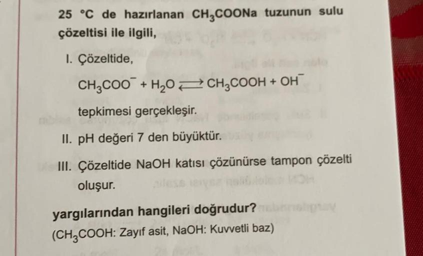 25 °C de hazırlanan CH,COONa tuzunun sulu
çözeltisi ile ilgili,
I. Çözeltide,
CH2COO + H20 2CH2COOH + OH
tepkimesi gerçekleşir. .
II. pH değeri 7 den büyüktür.
III. Çözeltide NaOH katısı çözünürse tampon çözelti
oluşur.
yargılarından hangileri doğrudur?
(C