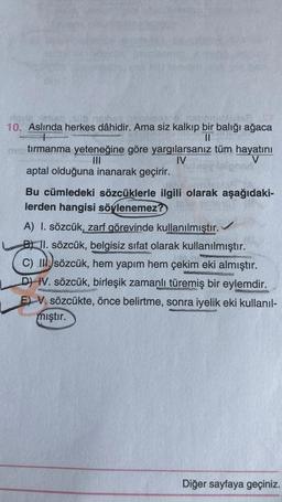 10. Aslında herkes dâhidir. Ama siz kalkıp bir balığı ağaca
II
tırmanma yeteneğine göre yargılarsanız tüm hayatını
III
IV
V
aptal olduğuna inanarak geçirir.
Bu cümledeki sözcüklerle ilgili olarak aşağıdaki-
lerden hangisi söylenemez?
A) I. sözcük, zarf görevinde kullanılmıştır.
B) 11. sözcük, belgisiz sifat olarak kullanılmıştır.
C) II. sözcük, hem yapım hem çekim eki almıştır.
DI IV. sözcük, birleşik zamanlı türemiş bir eylemdir.
E) V. sözcükte, önce belirtme, sonra iyelik eki kullanıl-
mıştır.
Diğer sayfaya geçiniz.