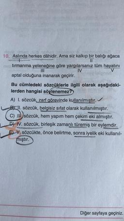 10. Aslında herkes dâhidir. Ama siz kalkıp bir balığı ağaca
II
tırmanma yeteneğine göre yargılarsanız tüm hayatını
III
IV
V
aptal olduğuna inanarak geçirir.
Bu cümledeki sözcüklerle ilgili olarak aşağıdaki-
lerden hangisi söylenemez?
A) I. sözcük, zarf görevinde kullanılmıştır.
B) 11. sözcük, belgisiz sifat olarak kullanılmıştır.
C) II. sözcük, hem yapım hem çekim eki almıştır.
DI IV. sözcük, birleşik zamanlı türemiş bir eylemdir.
E) V. sözcükte, önce belirtme, sonra iyelik eki kullanıl-
mıştır.
Diğer sayfaya geçiniz.
