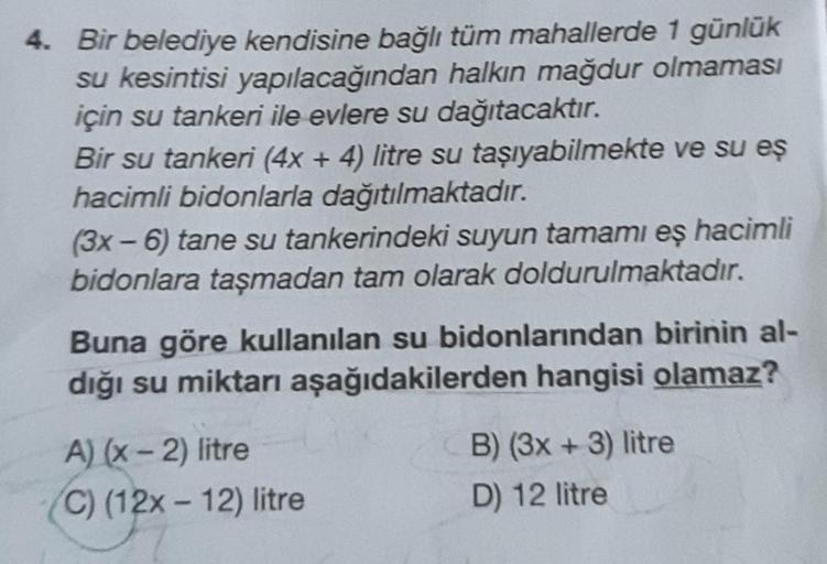 Bir belediye kendisine bağlı tüm mahallerde 1 günlük
su kesintisi yapılacağından halkın mağdur olmaması
için su tankeri ile evlere su dağıtacaktır.
Bir su tankeri (4x + 4) litre su taşıyabilmekte ve su es
hacimli bidonlarla dağıtılmaktadır.
(3x - 6) tane s