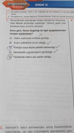 KOTISYON
DENEME 18
serige
1. Bu testte sırasıyla, Tarih (1-5). Coğrafya (6-10), Felsefe (11-15), Din Kült
vardır
2. Cevaplarınızı, cevap kâğıdının Sosyal Bilimler Testi için ayrılan kısmina i
1. Roma'da kral, soylulardan oluşan Senato'nun önerisiyle 3.
Hal
