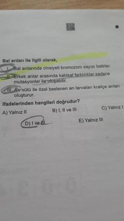 Balanları ile ilgili olarak,
Bal arılarında cinsiyeti kromozom sayısı belirler.
IL Erkek arılar arasında kalıtsal farklılıklar sadece
mutasyonlar ile oluşabilir.
(cm. Ar sütü ile özel beslenen ari larvaları kraliçe arıları
oluşturur.
ifadelerinden hangileri doğrudur?
A) Yalnız 11
B) I, II ve III
C) Yalnız 1
E) Yalnız III
D) I vel