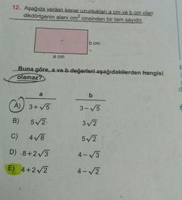 12. Aşağıda verilen kenar uzunluklari a cm ve b cm olan
dikdörtgenin alanı cm² cinsinden bir tam sayıdır.
b cm
a cm
B
Buna göre, a ve b değerleri aşağıdakilerden hangisi
olamaz?
a
b
A)
3+5
3-5
B)
5V2
3/2
C)
478
52
D) -8+273
4-V3
E) 4+2V2
4-√2