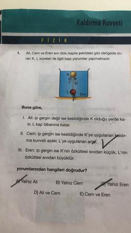 Kaldırma Kuvveti
FİZİK
1.
Ali, Cem ve Eren sivi dolu kapta şekildeki gibi dengede du-
ran K, L küreleri ile ilgili bazı yorumlar yapmaktadır.
K
ip
Sivi
Buna göre,
I. Ali: ip gergin değil ise kesildiğinde Kolduğu yerde ka-
lir, L kap tabanına batar.
II. Cem: ip gergin ise kesildiğinde K'ye uygulanan kaldır-
ma kuvveti azalır, L'ye uygulanan artar.
V
III. Eren: ip gergin ise K'nin özkütlesi sividan küçük, L'nin
özkütlesi sividan büyüktür.
yorumlarından hangileri doğrudur?
A) Yalnız Ali
B) Yalnız Cem
Yalnız Eren
D) Ali ve Cem
E) Cem ve Eren