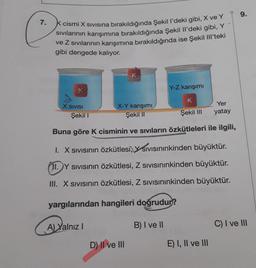 9.
7.
k cismi X sivisina bırakıldığında Şekil P'deki gibi, X ve Y
Sivilarının karışımına bırakıldığında Şekil il'deki gibi, Y
ve Z sıvılarının karışımına bırakıldığında ise Şekil III'teki
gibi dengede kalıyor.
Y-Z karışımı
K
X SIVISI
X-Y karışımı
Şekil 11
Yer
yatay
Şekil 1
Şekil III
Buna göre K cisminin ve siviların özkütleleri ile ilgili,
1. X Sivisinin özkütlesi, Y Sivisininkinden büyüktür.
(11. Y sivisinin özkütlesi, Z sivisininkinden büyüktür.
III. X sivisinin özkütlesi, Z sivisininkinden büyüktür.
yargılarından hangileri doğrudur?
A) Yalnız !
B) I ve 11
C) I ve III
D) Il ve III
E) I, II ve III
