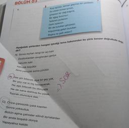 BÖLÜM 0
1.
Kus uçmaz, kervan geçmez bir yerdesin
Su olan kimse içmez,
Cikaran bir dag baina,
Bir ağaç bulursun
Tollersin pullarsen
Gelin eylersin
Bir de bulutlan görürsün
Köpürmüş gelen bulutian
Başka ne gelir elden?
Aşağıdaki şiirlerden hangisi işlediği tema bakımından bu şiirle benzer doğrultuda
dir?
A) Sonra reyhan rengi bir acı kalit
Dostluklardan sevgilerden geriye
Yalnizlik kalir
Yalnızlık büyütür
Ama
Yalnızlık sonra çürütür.
B) Her şiir bitecek diye bir şey yok,
Bir şey var ki hiç bitmeyecek
Ne aşk bitecek bu dünyada
Ne de sana dolmuş bu yürek,
Toprak oluncaya dek.
- SOR
C) Once çaresizlik çaldı kapılan
Sonra yoksulluk
Bütün aşina çehreler silindi aynalardan
Bir anda boşaldı dünya
Yapayalnız kaldik
